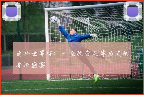 南非世界杯：一场改变足球历史的非洲盛宴