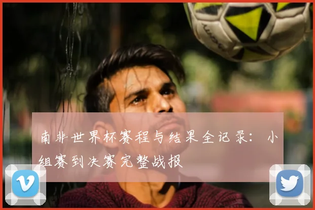 南非世界杯赛程与结果全记录：小组赛到决赛完整战报