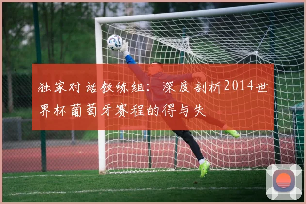 独家对话教练组：深度剖析2014世界杯葡萄牙赛程的得与失