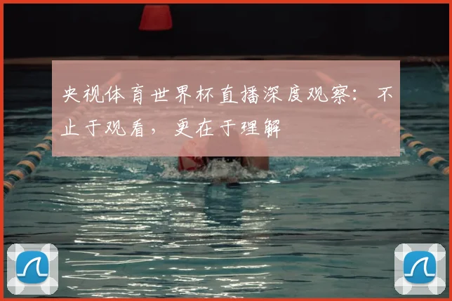 央视体育世界杯直播深度观察：不止于观看，更在于理解