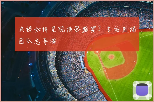 央视如何呈现抽签盛宴？专访直播团队总导演