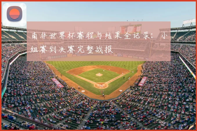 南非世界杯赛程与结果全记录：小组赛到决赛完整战报