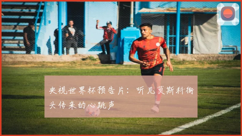 央视世界杯预告片：听见莫斯科街头传来的心跳声