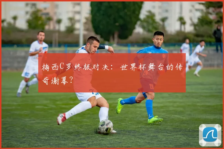 梅西C罗终极对决：世界杯舞台的传奇谢幕？