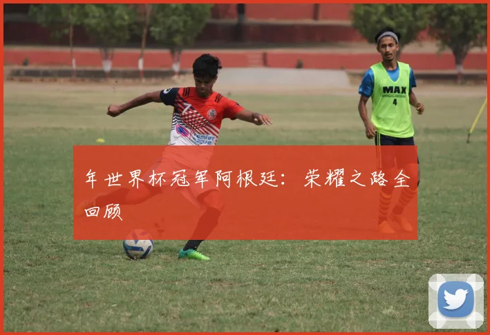 年世界杯冠军阿根廷：荣耀之路全回顾