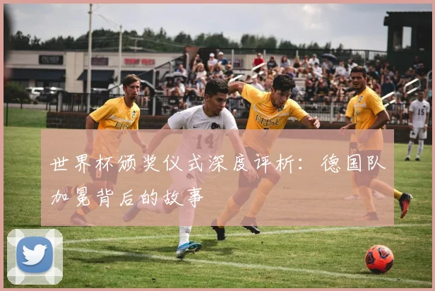 世界杯颁奖仪式深度评析：德国队加冕背后的故事